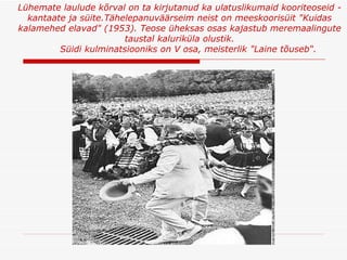 Lühemate laulude kõrval on ta kirjutanud ka ulatuslikumaid kooriteoseid - kantaate ja süite.Tähelepanuväärseim neist on meeskoorisüit "Kuidas kalamehed elavad" (1953 ).  Teose üheksas osas kajastub meremaalingute taustal kaluriküla olustik. Süidi kulminatsiooniks on V osa, meisterlik "Laine tõuseb“ . 