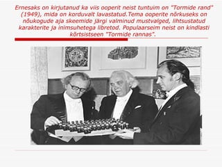 Ernesaks on kirjutanud ka viis ooperit   neist tuntuim on "Tormide rand" (1949), mida on korduvalt lavastatud . Tema ooperite nõrkuseks on nõukogude aja skeemide järgi valminud mustvalged, lihtsustatud karakterite ja inimsuhetega libretod .  Populaarseim neist on kindlasti kõrtsistseen "Tormide rannas".  
