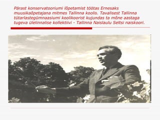 Pärast konservatooriumi lõpetamist töötas Ernesaks muusikaõpetajana mitmes Tallinna koolis .  Tavalisest Tallinna tütarlastegümnaasiumi koolikoorist kujundas ta mõne aastaga tugeva ülelinnalise kollektiivi - Tallinna Naislaulu Seltsi naiskoori . 