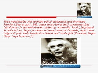 Teise maailmasõja ajal koondati paljud eestlastest kunstiinimesed Jaroslavli . Seal asutati 1942. aasta kevad-talvel eesti kunstiansamblid (sümfoonia- ja estraadiorkester, näitet ru p, ansamblid, koorid, tegutsesid ka solistid jne). Sega- ja meeskoori asus juhatama Ernesaks, repertuaari hulgas oli palju laule Jaroslavlis viibinud eesti heliloojailt (Ernesaks, Eugen Kapp, Hugo Lepnurm jt).   