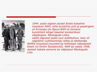 1944. aasta sügisel asutati Eestis kutseline meeskoor RAM, mille kunstiline juht ja peadirigent oli Ernesaks elu lõpuni . RAM oli esimene kunstiliselt kõrgel tasemel kontsertkoor sõjajärgses .  Nõukogude Liidus saatis algusest peale suur publikuhuvi, koor oli sagedane uudisloomingu tellija ja ettekandja . RAMile kirjutasid muusikat ka heliloojad väljastpoolt Eestit (nt Dmitri Šostakovitš). RAM sai alates 1958. aastast hakata esinema ka väljaspool Nõukogude Liitu.  
