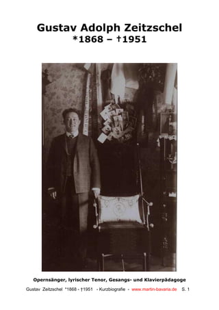 Gustav Adolph Zeitzschel
                     *1868 – †1951




   Opernsänger, lyrischer Tenor, Gesangs- und Klavierpädagoge

Gustav Zeitzschel *1868 - †1951 - Kurzbiografie - www.martin-bavaria.de   S. 1
 