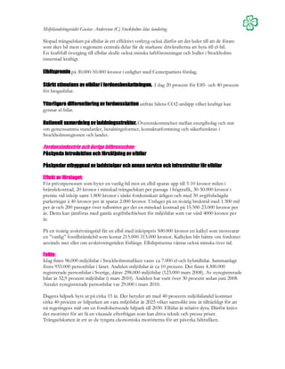 Miljölandstingsrådet Gustav Andersson (C) Stockholms läns landsting

Slopad trängselskatt på elbilar är ett effektivt verktyg också därför att det leder till att de förare
som åker bil mest i regionens centrala delar får de starkaste drivkrafterna att byta till el-bil.
En kraftfull övergång till elbilar skulle också minska luftföroreningar och buller i Stockholms
innerstad kraftigt.

Elbilspremie på 30.000-50.000 kronor i enlighet med Centerpartiets förslag.

                              fordonsbeskattningen.
Stärkt stimulans av elbilar i fordonsbeskattningen. I dag 20 procent för E85- och 40 procent
för biogasbilar.

Ytterligare differentiering av fordonsskatten utifrån bilens CO2-utsläpp vilket kraftigt kan
gynnar el-bilar.

Nationell
Nationell samordning av laddningsstruktur. Överenskommelser mellan energibolag och stat
                        laddningsstruktur.
om gemensamma standarder, betalningsformer, kontaktutformning och säkerhetskrav i
Stockholmsregionen och landet.

Fordonsindustrin och övriga bilbranschen:
         introduktion
Påskynda introduktion och försäljning av elbilar

Påskyndar utbyggnad av laddstolpar och annan service och infrastruktur för elbilar

Effekt av förslaget:
För privatpersonen som byter en vanlig bil mot en elbil sparas upp till 5-10 kronor milen i
bränslekostnad, 20 kronor i minskad trängselskatt per passage i högtrafik, 30-50.000 kronor i
premie vid inköp samt 1.800 kronor i sänkt fordonsskatt årligen och med 50 avgiftsbelagda
parkeringar à 40 kronor per år sparas 2.000 kronor. Utslaget på en tioårig brukstid med 1.500 mil
per år och 200 passager över tullsnittet ger det en minskad kostnad på 15.500-23.000 kronor per
år. Detta kan jämföras med gamla avgiftsbefrielsen för miljöbilar som var värd 4000 kronor per
år.

På en tioårig avskrivningstid får en elbil med inköpspris 500.000 kronor en kalkyl som motsvarar
en ”vanlig” fossilbränslebil som kostar 215.000-315.000 kronor. Kalkylen blir bättre om fordonet
används mer eller om avskrivningstiden förlängs. Elbilspriserna väntas också minska över tid.

Fakta:
Idag finns 96.000 miljöbilar i Stockholmstrafiken varav ca 7.000 el och hybridbilar. Sammanlagt
finns 933.000 personbilar i länet. Andelen miljöbilar är ca 10 procent. Det finns 4.300.000
registrerade personbilar i Sverige, därav 298.000 miljöbilar (123.000 mars 2008). Av nyregistrerade
bilar är 32,9 procent miljöbilar (i mars 2010). Andelen har varit över 30 procent sedan juni 2008.
Antalet nyregistrerade personbilar var 29.000 i mars 2010.

Dagens bilpark byts ut på cirka 15 år. Det betyder att med 40 procents miljöbilandel kommer
cirka 40 procent av bilparken att vara miljöbilar år 2025 vilket sannolikt inte är tillräckligt för att
nå regeringens mål om en fossiloberoende bilpark till 2030. Elbilar är relativt dyra. Därför krävs
det morötter för att få en växande efterfrågan som kan driva teknik och pressa priser.
Trängselskatten är ett av de tyngsta ekonomiska morötterna för att påverka biltrafiken.
 