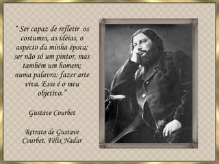 “ Ser capaz de refletir  os costumes, as idéias, o aspecto da minha época; ser não só um pintor, mas também um homem; numa palavra: fazer arte viva. Esse é o meu objetivo.” Gustave Courbet Retrato de Gustave Courbet, Félix Nadar 