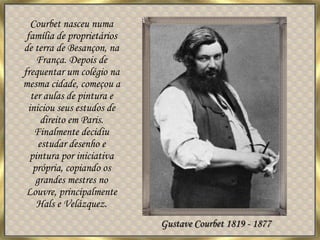 Courbet nasceu numa família de proprietários de terra de Besançon, na França. Depois de frequentar um colégio na mesma cidade, começou a ter aulas de pintura e iniciou seus estudos de direito em Paris. Finalmente decidiu estudar desenho e pintura por iniciativa própria, copiando os grandes mestres no Louvre, principalmente Hals e Velázquez. Gustave Courbet 1819 - 1877