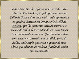Suas primeiras obras foram uma série de auto-retratos. Em 1844 expôs pela primeira vez no Salão de Paris e dois anos mais tarde apresentou os quadros Enterro em Ornans e O Ateliê do Artista, que lhe custaram críticas severas e a recusa do Salão de Paris devido aos seus temas demasiadamente prosaicos. Courbet não se deu por vencido e construiu um pavilhão perto do Salão, onde expôs quarenta e quatro de suas obras, que chamou de realista, fundando assim esse movimento.