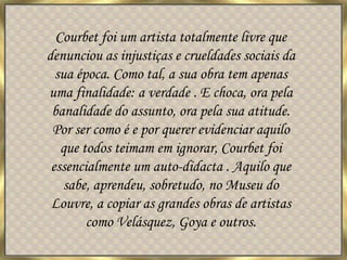 Courbet foi um artista totalmente livre que denunciou as injustiças e crueldades sociais da sua época. Como tal, a sua obra tem apenas uma finalidade: a verdade . E choca, ora pela banalidade do assunto, ora pela sua atitude. Por ser como é e por querer evidenciar aquilo que todos teimam em ignorar, Courbet foi essencialmente um auto-didacta . Aquilo que sabe, aprendeu, sobretudo, no Museu do Louvre, a copiar as grandes obras de artistas como Velásquez, Goya e outros. 