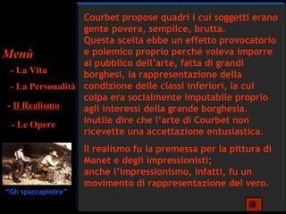 Courbet propose quadri i cui soggetti erano
                  gente povera, semplice, brutta.
                  Questa scelta ebbe un effetto provocatorio
Menù              e polemico proprio perché voleva imporre
                  al pubblico dell’arte, fatta di grandi
 - La Vita        borghesi, la rappresentazione della
 - La Personalità condizione delle classi inferiori, la cui
                  colpa era socialmente imputabile proprio
- Il Realismo     agli interessi della grande borghesia.
 - Le Opere       Inutile dire che l’arte di Courbet non
                  ricevette una accettazione entusiastica.
                     Il realismo fu la premessa per la pittura di
                     Manet e degli impressionisti;
                     anche l’impressionismo, infatti, fu un
                     movimento di rappresentazione del vero.
“Gli spaccapietre”
 