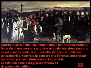 Courbet realizza una tela monumentale per rappresentare un
funerale di una persona anonima al quale assistono persone
assolutamente ordinarie. L’aspetto dimesso e umile dei
partecipanti al funerale fa pensare che l’evento immortalato
non fosse poi così storicamente importante.
La tela non ebbe accoglienze favorevoli
da parte della critica. che non estetico.
 
