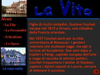 Menù
- La Vita        Figlio di ricchi contadini, Gustave Courbet
                 nacque nel 1819 a Ornans, una cittadina
- La Personalità
                 della Francia orientale.
- Il Realismo    Nel 1837 Courbet partì per la città
 - Le Opere     universitaria di Besançon: i genitori
                volevano che studiasse legge, ma egli si
                iscrisse all’Accademia. Due anni dopo si
                trasferì a Parigi, capitale europea dell’arte
                e luogo di raccolta di attivisti politici.
                Courbet frequentava l’atelier di Steuben,
                copiava i dipinti esposti al Louvre, cercava
La casa natìa
                di ottenere il successo.
 