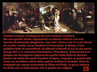 Courbet realizza un’allegoria del suo mestiere di pittore.
Nel suo grande studio rappresenta se stesso; intorno a sé una
trentina di presenze allegoriche, non reali. Vicino a lui vi è una donna
(la «nuda» verità), ed un bambino (l’innocenza). A destra, il suo
pubblico fatto di committenti, di letterati e filosofi di cui lui era amico
(tra gli altri vi si riconosce Baudelaire e Proudhon). Sulla sinistra un
gruppo più eterogeneo rappresenta quella realtà (fatta di persone
povere ed umili) alla quale Courbet di ispira. Il quadro va quindi letto
come un manifesto visivo della poetica realista di Courbet. Esso fu
realizzato per essere presentato al Salon di Parigi: la giuria tuttavia
lo rifiutò con la motivazione che il quadro era volgare.
 