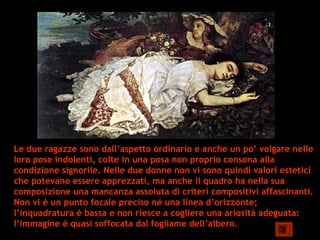 Le due ragazze sono dall’aspetto ordinario e anche un po’ volgare nelle
loro pose indolenti, colte in una posa non proprio consona alla
condizione signorile. Nelle due donne non vi sono quindi valori estetici
che potevano essere apprezzati, ma anche il quadro ha nella sua
composizione una mancanza assoluta di criteri compositivi affascinanti.
Non vi è un punto focale preciso né una linea d’orizzonte;
l’inquadratura è bassa e non riesce a cogliere una ariosità adeguata:
l’immagine è quasi soffocata dal fogliame dell’albero.
 