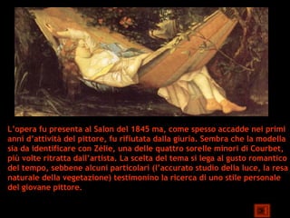 L’opera fu presenta al Salon del 1845 ma, come spesso accadde nei primi
anni d’attività del pittore, fu rifiutata dalla giuria. Sembra che la modella
sia da identificare con Zélie, una delle quattro sorelle minori di Courbet,
più volte ritratta dall’artista. La scelta del tema si lega al gusto romantico
del tempo, sebbene alcuni particolari (l’accurato studio della luce, la resa
naturale della vegetazione) testimonino la ricerca di uno stile personale
del giovane pittore.
 