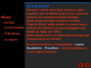 Gli anni parigini
                   Durante i primi dieci anni trascorsi nella
                   capitale non vendette quasi nulla, tanto da
Menù               doversi far mantenere dalla famiglia.
                   Nello stesso periodo Courbet conobbe
 - La Vita
                   Virginie Binet, della quale si conosce poco,
  - La Personalità tranne che divenne la sua compagna e gli
                   diede un figlio nel 1847.
  - Il Realismo
                   Nello stesso anno, un mercante olandese gli
   - Le Opere      commissionò un ritratto.
                  Courbet cominciò a frequentare il poeta
                  Baudelaire , Proudhon, Jules Champfleury
                  e suo cugino Buchon.
 