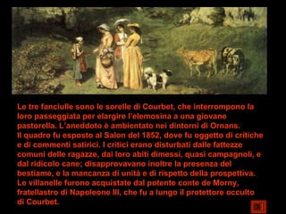 Le tre fanciulle sono le sorelle di Courbet, che interrompono la
loro passeggiata per elargire l’elemosina a una giovane
pastorella. L’aneddoto è ambientato nei dintorni di Ornans.
Il quadro fu esposto al Salon del 1852, dove fu oggetto di critiche
e di commenti satirici. I critici erano disturbati dalle fattezze
comuni delle ragazze, dai loro abiti dimessi, quasi campagnoli, e
dal ridicolo cane; disapprovavano inoltre la presenza del
bestiame, e la mancanza di unità e di rispetto della prospettiva.
Le villanelle furono acquistate dal potente conte de Morny,
fratellastro di Napoleone III, che fu a lungo il protettore occulto
di Courbet.
 