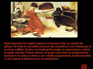 Nella fanciulla che vaglia il grano si riconosce Zoé, la sorella del
pittore. Si tratta di una delle scene di vita contadina il cui l’artista più si
avvicina a Millet. Contro un fondo giallo paglia, la setacciatrice voltata
di spalle diventa il fulcro attorno al quale ruota tutta la composizione.
Courbet le ha dato un ritmo e una vitalità sorprendenti, trasformandola
in una specie di ballerina con un tamburello.
 
