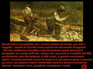 Questa tela è inaccettabile per i canoni estetici del tempo, per stile e
soggetti; i quadri di Courbet erano spesso dei documenti etnografici.
 Ciò che costituisce scandalo è che lui propone questi documenti
etnografici nel campo dell’arte, campo che, secondo la mentalità dell’800,
era destinato solo alla bellezza, ai fatti eroici, ai grandi avvenimenti
storici. Courbet pretende invece di imporre la sua povera gente a persone
cui certo non piaceva vedere immortalati uomini e donne considerate
inferiori: lavoratori, servi, prostitute, emarginati e reietti.
 