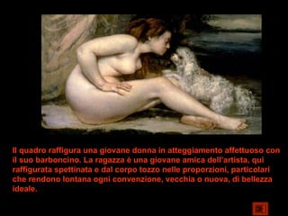 Il quadro raffigura una giovane donna in atteggiamento affettuoso con
il suo barboncino. La ragazza è una giovane amica dell’artista, qui
raffigurata spettinata e dal corpo tozzo nelle proporzioni, particolari
che rendono lontana ogni convenzione, vecchia o nuova, di bellezza
ideale.
 