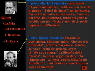Il poeta Charles Baudelaire: noto come
                    “il poeta maledetto”, pubblicò una raccolta
                    di poesie, “I fiori del male”, poi censurata.
                    Partecipò ai moti rivoluzionari e, frustrato
Menù                dal peso dell’esistenza, tentò più volte il
                    suicidio per poi rifugiarsi nell’alcol, negli
- La Vita
                    oppiacei, nell’hashish.
 - La Personalità
- Il Realismo
                    Pierre-Joseph Proudhon: filosofo ed
 - Le Opere         economista, nella sua opera “Che cos’è la
                    proprietà”, afferma che essa è un furto,
                    se non è frutto del proprio lavoro.
                    Un’altra sua opera, “La filosofia della
                    miseria”, fu presa in giro da Marx, che
                    rispose con “La miseria della filosofia (di
                    Proudhon)”, svalutandolo come filosofo e
                    come economista.
 