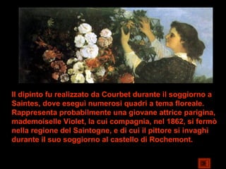 Il dipinto fu realizzato da Courbet durante il soggiorno a
Saintes, dove eseguì numerosi quadri a tema floreale.
Rappresenta probabilmente una giovane attrice parigina,
mademoiselle Violet, la cui compagnia, nel 1862, si fermò
nella regione del Saintogne, e di cui il pittore si invaghì
durante il suo soggiorno al castello di Rochemont.
 