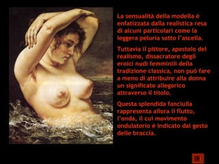 La sensualità della modella è
enfatizzata dalla realistica resa
di alcuni particolari come la
leggera peluria sotto l’ascella.
Tuttavia il pittore, apostolo del
realismo, dissacratore degli
eroici nudi femminili della
tradizione classica, non può fare
a meno di attribuire alla donna
un significato allegorico
attraverso il titolo.
Questa splendida fanciulla
rappresenta allora il flutto,
l’onda, il cui movimento
ondulatorio è indicato dal gesto
delle braccia.
 