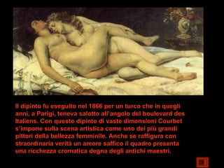 Il dipinto fu eseguito nel 1866 per un turco che in quegli
anni, a Parigi, teneva salotto all’angolo del boulevard des
Italiens. Con questo dipinto di vaste dimensioni Courbet
s’impone sulla scena artistica come uno dei più grandi
pittori della bellezza femminile. Anche se raffigura con
straordinaria verità un amore saffico il quadro presenta
una ricchezza cromatica degna degli antichi maestri.
 