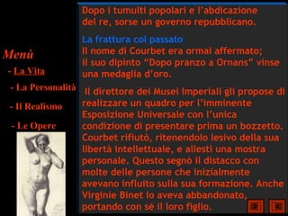 Dopo i tumulti popolari e l’abdicazione
                del re, sorse un governo repubblicano.
                La frattura col passato
Menù            Il nome di Courbet era ormai affermato;
                il suo dipinto “Dopo pranzo a Ornans” vinse
- La Vita       una medaglia d’oro.
- La Personalità Il direttore dei Musei Imperiali gli propose di
- Il Realismo    realizzare un quadro per l’imminente
                 Esposizione Universale con l’unica
 - Le Opere      condizione di presentare prima un bozzetto.
                 Courbet rifiutò, ritenendolo lesivo della sua
                 libertà intellettuale, e allestì una mostra
                 personale. Questo segnò il distacco con
                 molte delle persone che inizialmente
                 avevano influito sulla sua formazione. Anche
                 Virginie Binet lo aveva abbandonato,
                 portando con sé il loro figlio.
 