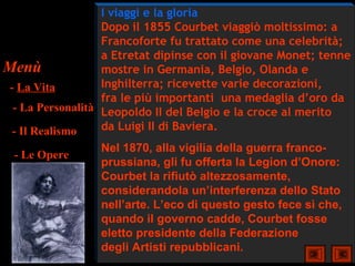I viaggi e la gloria
                   Dopo il 1855 Courbet viaggiò moltissimo: a
                   Francoforte fu trattato come una celebrità;
                   a Etretat dipinse con il giovane Monet; tenne
Menù               mostre in Germania, Belgio, Olanda e
 - La Vita         Inghilterra; ricevette varie decorazioni,
                   fra le più importanti una medaglia d’oro da
  - La Personalità Leopoldo II del Belgio e la croce al merito
  - Il Realismo    da Luigi II di Baviera.
                   Nel 1870, alla vigilia della guerra franco-
   - Le Opere
                   prussiana, gli fu offerta la Legion d’Onore:
                   Courbet la rifiutò altezzosamente,
                   considerandola un’interferenza dello Stato
                   nell’arte. L’eco di questo gesto fece sì che,
                   quando il governo cadde, Courbet fosse
                   eletto presidente della Federazione
                   degli Artisti repubblicani.
 