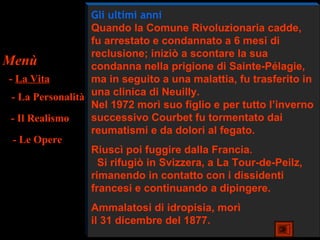 Gli ultimi anni
                   Quando la Comune Rivoluzionaria cadde,
                   fu arrestato e condannato a 6 mesi di
                   reclusione; iniziò a scontare la sua
Menù               condanna nella prigione di Sainte-Pélagie,
 - La Vita         ma in seguito a una malattia, fu trasferito in
  - La Personalità una clinica di Neuilly.
                   Nel 1972 morì suo figlio e per tutto l’inverno
  - Il Realismo    successivo Courbet fu tormentato dai
                   reumatismi e da dolori al fegato.
   - Le Opere
                   Riuscì poi fuggire dalla Francia.
                     Si rifugiò in Svizzera, a La Tour-de-Peilz,
                   rimanendo in contatto con i dissidenti
                   francesi e continuando a dipingere.
                  Ammalatosi di idropisia, morì
                  il 31 dicembre del 1877.
 