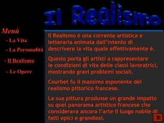 Menù
                  Il Realismo è una corrente artistica e
 - La Vita        letteraria animata dall’intento di
 - La Personalità descrivere la vita quale effettivamente è.
- Il Realismo    Questo porta gli artisti a rappresentare
                 le condizioni di vita delle classi lavoratrici,
 - Le Opere      mostrando gravi problemi sociali.
                 Courbet fu il massimo esponente del
                 realismo pittorico francese.
                 La sua pittura produsse un grande impatto
                 su quel panorama artistico francese che
                 considerava ancora l’arte il luogo nobile di
                 fatti epici e grandiosi.
 