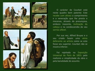 O carácter de Courbet está neste quadro bem patente: Este  recebe com altivez  o comprimento e a veneração que lhe presta o mecenas, através da presunçosa, embora inocente,  inclinação da cabeça  e na condescendia do seu  sorriso afável . Por sua vez, Alfred Bruyas e o seu criado fazem uma  vénia   deferente ao artista  como se este fosse seu superior. Courbet não se mostra inferior. Foi rejeitada na  Exposição Universal de Paris de 1855 : pelo realismo e simplicidade da obra e pela banalidade do assunto. 