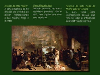 Interior do Meu Atelier A cena desenrola-se no interior do estúdio do pintor, representando a sua história física e mental. Uma Alegoria Real Courbet procurou retratar a realidade pintando não o real, mas aquilo que nele está implícito. Resumo de Sete Anos da Minha Vida de Artista É, pois, uma obra intensamente pessoal que reflecte todas as influências significativas da sua vida. 