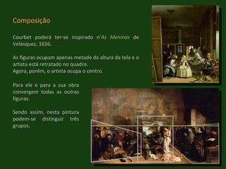 Composição Courbet poderá ter-se inspirado n’ As Meninas  de Velásquez, 1656. As figuras ocupam apenas metade da altura da tela e o artista está retratado no quadro. Agora, porém, o artista ocupa o centro. Para ele e para a sua obra convergem todas as outras figuras.  Sendo assim, nesta pintura podem-se distinguir três grupos. 