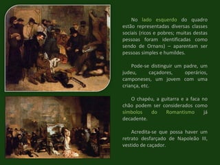 No  lado esquerdo  do quadro estão representadas diversas classes sociais (ricos e pobres; muitas destas pessoas foram identificadas como sendo de Ornans) – aparentam ser pessoas simples e humildes. Pode-se distinguir um padre, um judeu, caçadores, operários, camponeses, um jovem com uma criança, etc. O chapéu, a guitarra e a faca no chão podem ser considerados como  símbolos do Romantismo  já decadente. Acredita-se que possa haver um retrato desfarçado de Napoleão III, vestido de caçador. 