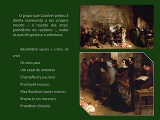 O grupo que Courbet pintou à direita representa o seu próprio mundo – o mundo das artes; partidários do realismo –, todos os que ele gostava e admirava: Baudelaire  (poeta e crítico de arte) Os seus pais Um casal de amantes Champfleury  (escritor) Promayet  (músico) Max Bouchon  (poeta realista) Bruyas  (o seu mecenas) Proudhon  (filósofo) 