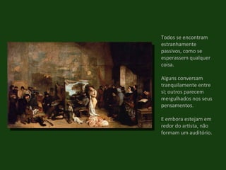 Todos se encontram estranhamente passivos, como se esperassem qualquer coisa. Alguns conversam tranquilamente entre si; outros parecem mergulhados nos seus pensamentos. E embora estejam em redor do artista, não formam um auditório. 