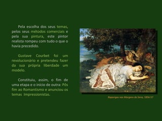 Raparigas nas Margens do Sena,  1856-57 Pela escolha dos seus  temas , pelos seus  métodos comerciais  e pela sua  pintura , este pintor realista rompeu com tudo o que o havia precedido. Gustave Courbet foi um revolucionário e pretendeu fazer da sua própria liberdade um modelo.  Constituiu, assim, o fim de uma etapa e o início de outra:  Pôs fim ao Romantismo e anunciou os temas  Impressionistas. 
