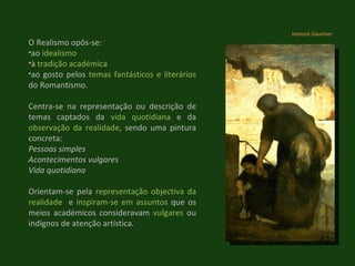 O Realismo opôs-se: ao  idealismo à  tradição académica ao gosto pelos  temas fantásticos e literários  do Romantismo.  Centra-se na representação ou descrição de temas captados da  vida quotidiana  e da  observação da realidade , sendo uma pintura concreta: Pessoas simples Acontecimentos vulgares Vida quotidiana Orientam-se pela  representação objectiva da realidade   e  inspiram-se em assuntos  que os meios académicos consideravam  vulgares  ou indignos de atenção artística. Honoré Daumier 