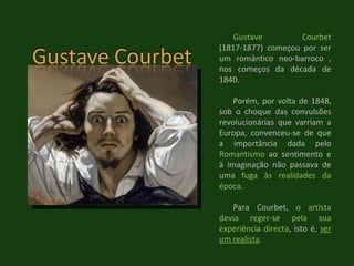 Gustave Courbet  (1817-1877) começou por ser um romântico neo-barroco , nos começos da década de 1840. Porém, por volta de 1848, sob o choque das convulsões revolucionárias que varriam a Europa, convenceu-se de que a importância dada pelo  Romantismo  ao sentimento e à imaginação não passava de uma  fuga às realidades da época .  Para Courbet,  o artista devia reger-se pela sua experiência directa , isto é,  ser um realista . 
