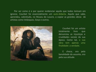 Courbet foi um artista totalmente livre que denunciou as injustiças e crueldades sociais da sua época. Como tal,  a sua obra tem apenas uma finalidade: a verdade .  E choca, ora pela banalidade do assunto, ora pela sua atitude.  Por ser como é e por querer evidenciar aquilo que todos teimam em ignorar, Courbet foi essencialmente um  auto-didacta . Aquilo que sabe, aprendeu, sobretudo, no Museu do Louvre, a copiar as grandes obras  de artistas como Velásquez, Goya e outros. 