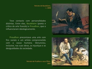 Retrato de Prudhon e seus filhos, 1865 Retrato de Baudelaire, c. 1848 Teve contacto com personalidades distintas. Entre elas,  Baudelaire  (poeta e crítico de arte francês) e  Proudhon , que o influenciaram ideologicamente. Proudhon  preconizava uma arte com fins sociais e um artista comprometido com a causa humana. Denunciou, inclusive, nas suas obras, as injustiças e as desigualdades da sociedade. 