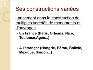 Ses constructions variées
Lancement dans la construction de
multiples variétés de monuments et
d'ouvrages
 En France (Paris, Orléans, Nice,
Toulouse,Agen...)
 A l'étranger (Hongrie, Pérou, Bolivie,
Mexique, Saigon...)
 