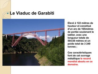  Le Viaduc de Garabiti
Elevé à 122 mètres de
hauteur et constitué
d'un arc de 165mètres
de portée soutenant le
tablier, avec une
longueur totale de
564,69 mètres et un
poids total de 3 249
tonnes ;
Ces caractéristiques
font de cet ouvrage
métallique le record
mondial absolu en ce
domaine.
 