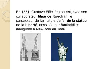 En 1881, Gustave Eiffel était aussi, avec son
collaborateur Maurice Koechlin, le
concepteur de l'armature de fer de la statue
de la Liberté, dessinée par Bartholdi et
inaugurée à New York en 1886.
 