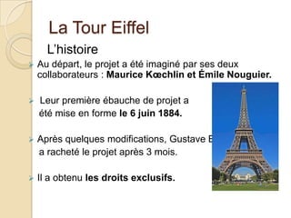 La Tour Eiffel
L’histoire
 Au départ, le projet a été imaginé par ses deux
collaborateurs : Maurice Kœchlin et Émile Nouguier.
 Leur première ébauche de projet a
été mise en forme le 6 juin 1884.
 Après quelques modifications, Gustave Eiffel
a racheté le projet après 3 mois.
 Il a obtenu les droits exclusifs.
 