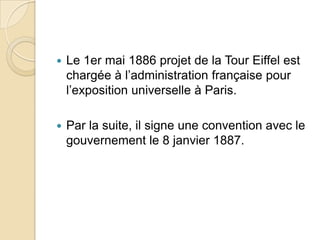  Le 1er mai 1886 projet de la Tour Eiffel est
chargée à l’administration française pour
l’exposition universelle à Paris.
 Par la suite, il signe une convention avec le
gouvernement le 8 janvier 1887.
 