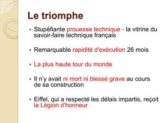 Le triomphe
 Stupéfiante prouesse technique - la vitrine du
savoir-faire technique français
 Remarquable rapidité d'exécution 26 mois
 La plus haute tour du monde
 Il n’y avait ni mort ni blessé grave au cours
de sa construction
 Eiffel, qui a respecté les délais impartis, reçoit
la Légion d'honneur
 