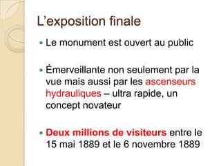 L’exposition finale
 Le monument est ouvert au public
 Émerveillante non seulement par la
vue mais aussi par les ascenseurs
hydrauliques – ultra rapide, un
concept novateur
 Deux millions de visiteurs entre le
15 mai 1889 et le 6 novembre 1889
 