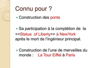 Connu pour ?
 Construction des ponts
 Sa participation à la complétion de la
<<Statue of Liberty>> à NewYork
après le mort de l’ingénieur principal.
 Construction de l’une de merveilles du
monde : La Tour Eiffel à Paris
 