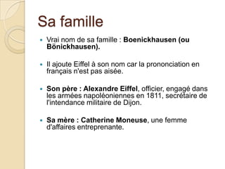 Sa famille
 Vrai nom de sa famille : Boenickhausen (ou
Bönickhausen).
 Il ajoute Eiffel à son nom car la prononciation en
français n'est pas aisée.
 Son père : Alexandre Eiffel, officier, engagé dans
les armées napoléoniennes en 1811, secrétaire de
l'intendance militaire de Dijon.
 Sa mère : Catherine Moneuse, une femme
d'affaires entreprenante.
 